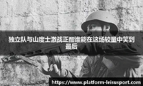 独立队与山度士激战正酣谁能在这场较量中笑到最后