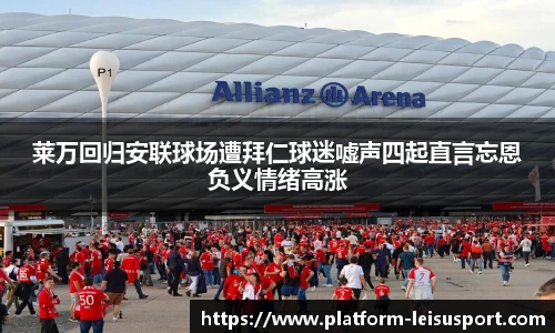 莱万回归安联球场遭拜仁球迷嘘声四起直言忘恩负义情绪高涨